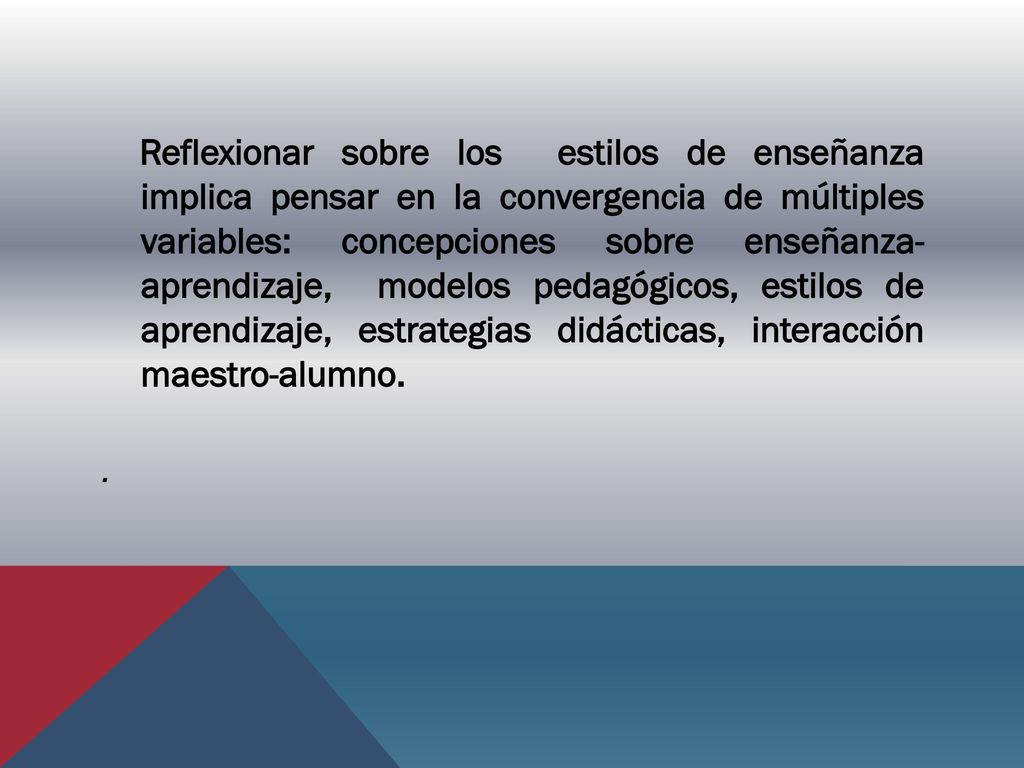Reflexionar sobre los estilos de enseñanza implica pensar en la convergencia de múltiples variables: concepciones sobre enseñanza- aprendizaje, modelos pedagógicos, estilos de aprendizaje, estrategias didácticas, interacción maestro-alumno.