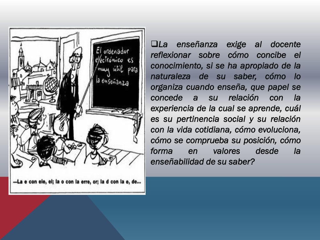 La enseñanza exige al docente reflexionar sobre cómo concibe el conocimiento, si se ha apropiado de la naturaleza de su saber, cómo lo organiza cuando enseña, que papel se concede a su relación con la experiencia de la cual se aprende, cuál es su pertinencia social y su relación con la vida cotidiana, cómo evoluciona, cómo se comprueba su posición, cómo forma en valores desde la enseñabilidad de su saber