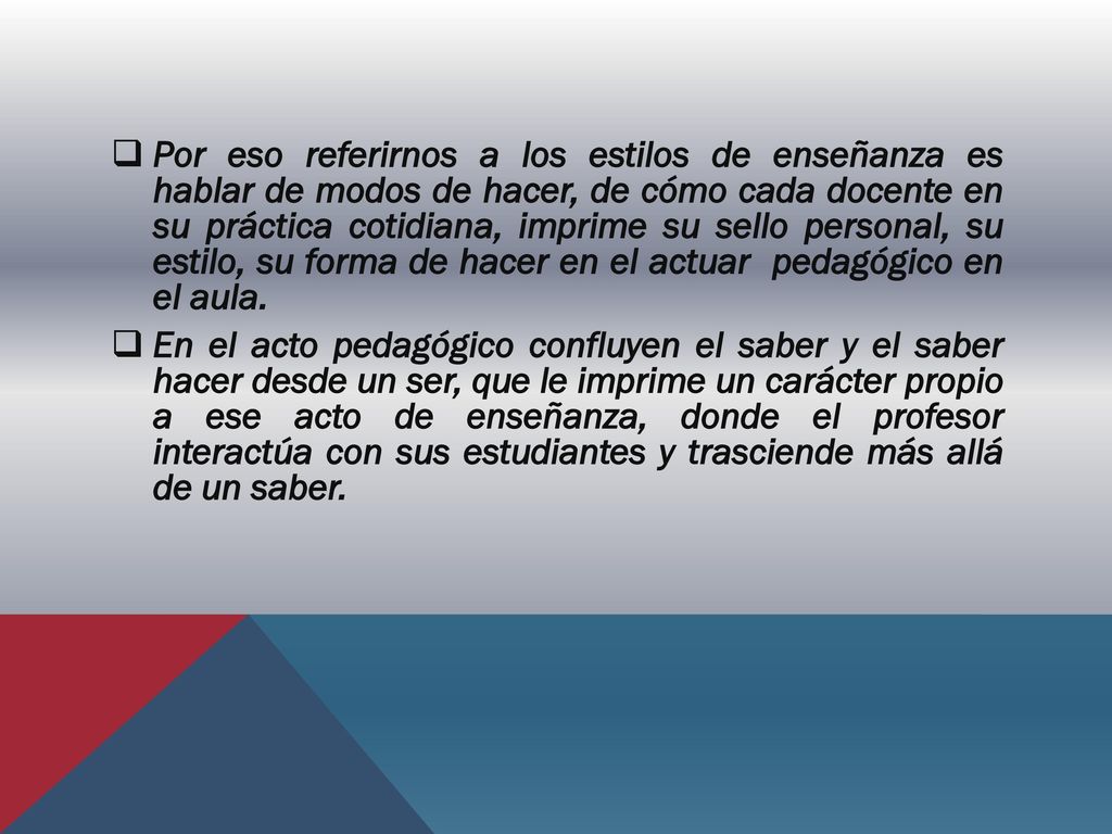 Por eso referirnos a los estilos de enseñanza es hablar de modos de hacer, de cómo cada docente en su práctica cotidiana, imprime su sello personal, su estilo, su forma de hacer en el actuar pedagógico en el aula.