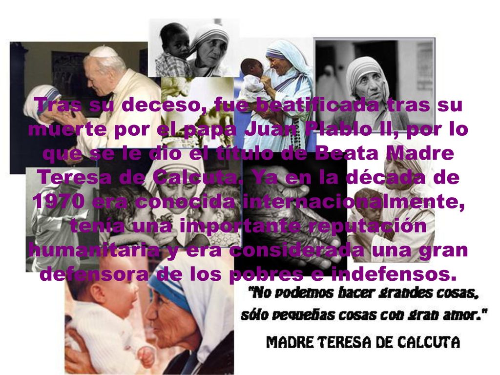 Tras su deceso, fue beatificada tras su muerte por el papa Juan Plablo ll, por lo que se le dio el título de Beata Madre Teresa de Calcuta.