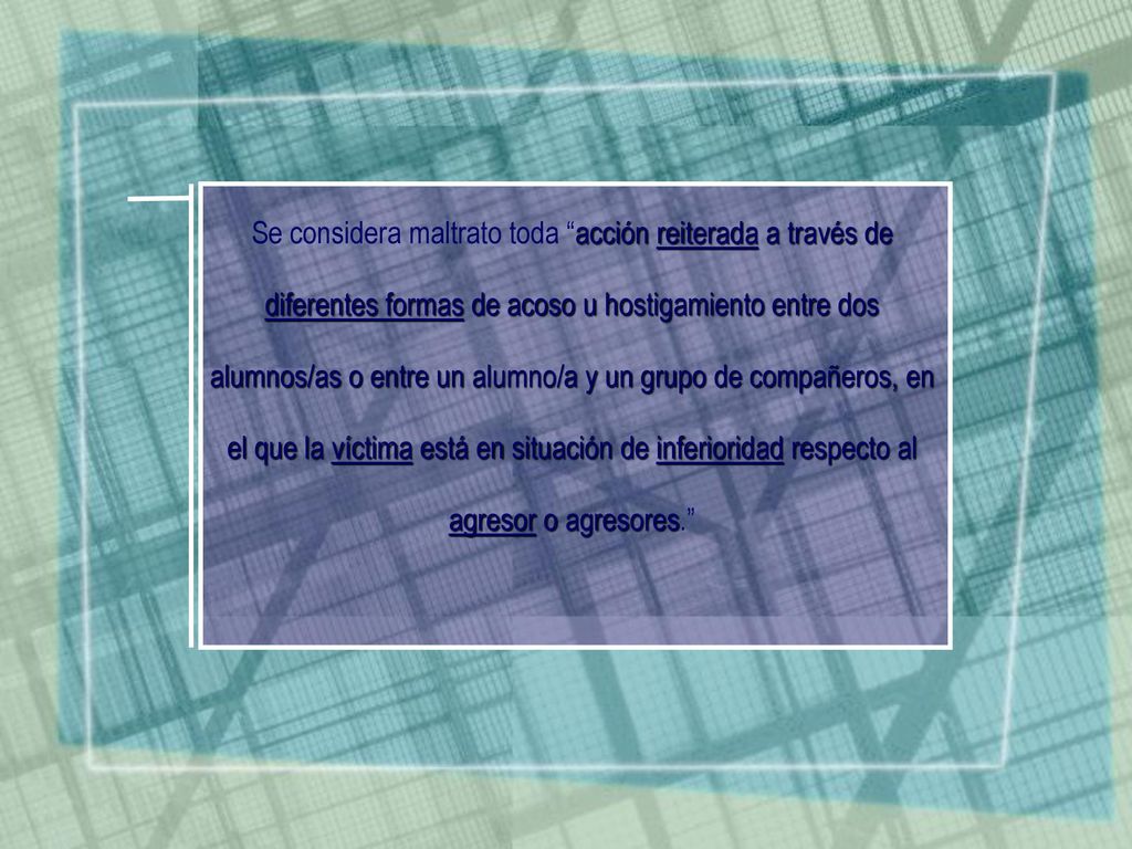 Se considera maltrato toda acción reiterada a través de diferentes formas de acoso u hostigamiento entre dos alumnos/as o entre un alumno/a y un grupo de compañeros, en el que la víctima está en situación de inferioridad respecto al agresor o agresores.