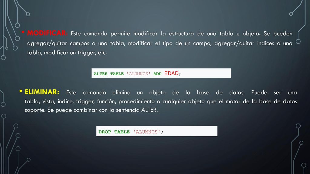 MODIFICAR: Este comando permite modificar la estructura de una tabla u objeto. Se pueden agregar/quitar campos a una tabla, modificar el tipo de un campo, agregar/quitar índices a una tabla, modificar un trigger, etc.