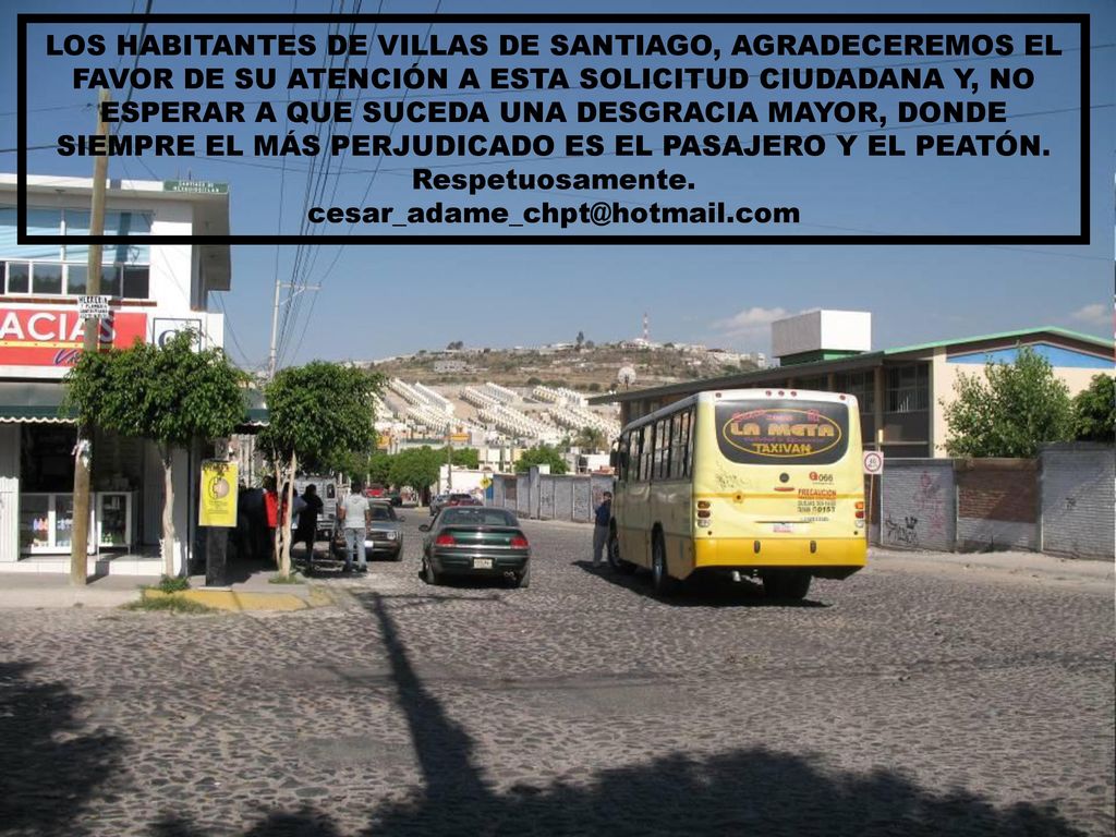 LOS HABITANTES DE VILLAS DE SANTIAGO, AGRADECEREMOS EL FAVOR DE SU ATENCIÓN A ESTA SOLICITUD CIUDADANA Y, NO ESPERAR A QUE SUCEDA UNA DESGRACIA MAYOR, DONDE SIEMPRE EL MÁS PERJUDICADO ES EL PASAJERO Y EL PEATÓN.