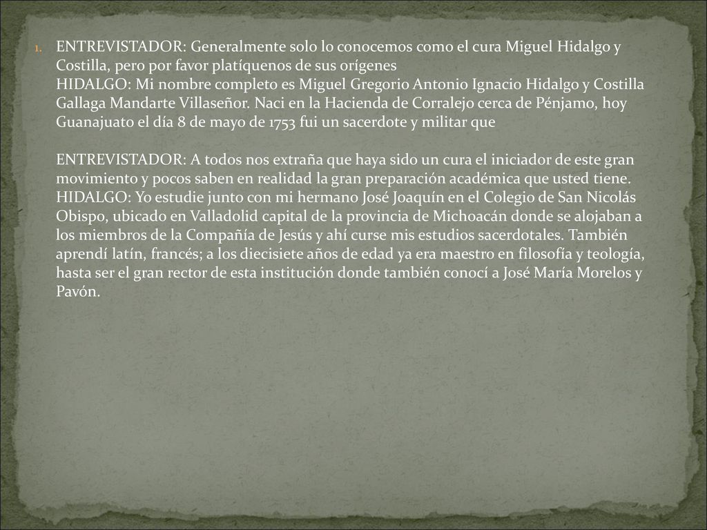 ENTREVISTADOR: Generalmente solo lo conocemos como el cura Miguel Hidalgo y Costilla, pero por favor platíquenos de sus orígenes HIDALGO: Mi nombre completo es Miguel Gregorio Antonio Ignacio Hidalgo y Costilla Gallaga Mandarte Villaseñor.