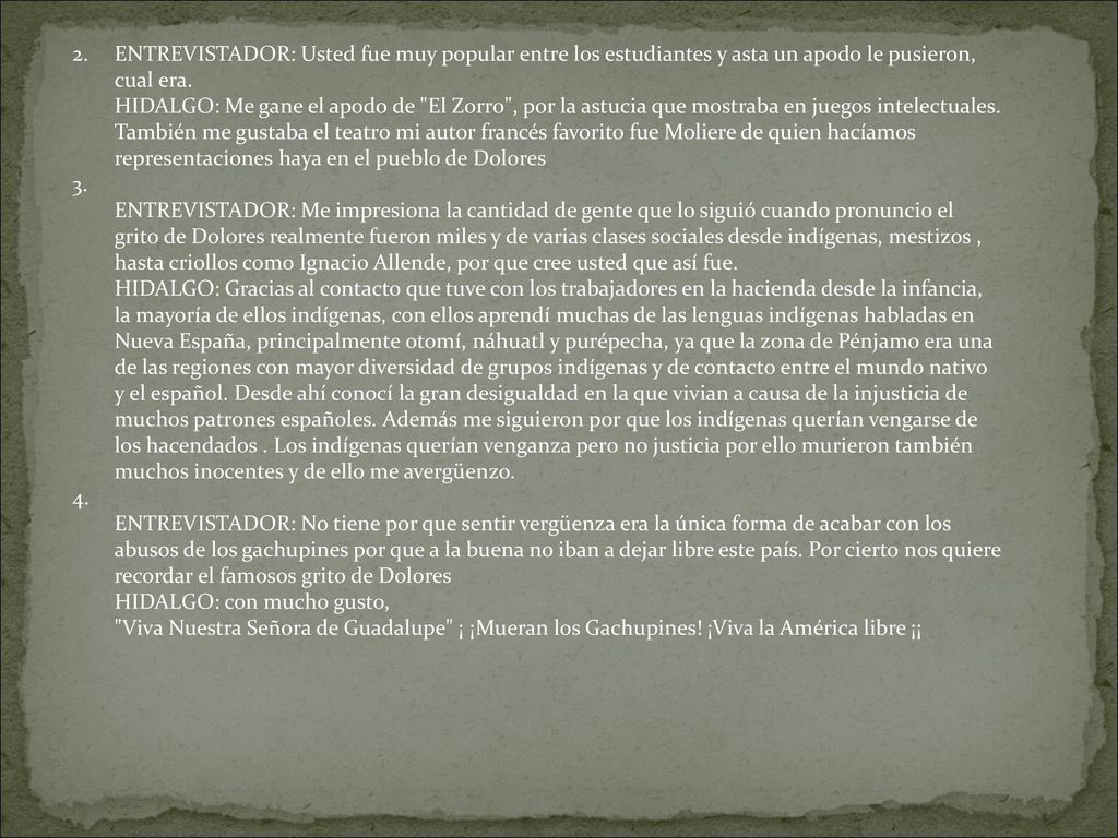 ENTREVISTADOR: Usted fue muy popular entre los estudiantes y asta un apodo le pusieron, cual era. HIDALGO: Me gane el apodo de El Zorro , por la astucia que mostraba en juegos intelectuales. También me gustaba el teatro mi autor francés favorito fue Moliere de quien hacíamos representaciones haya en el pueblo de Dolores