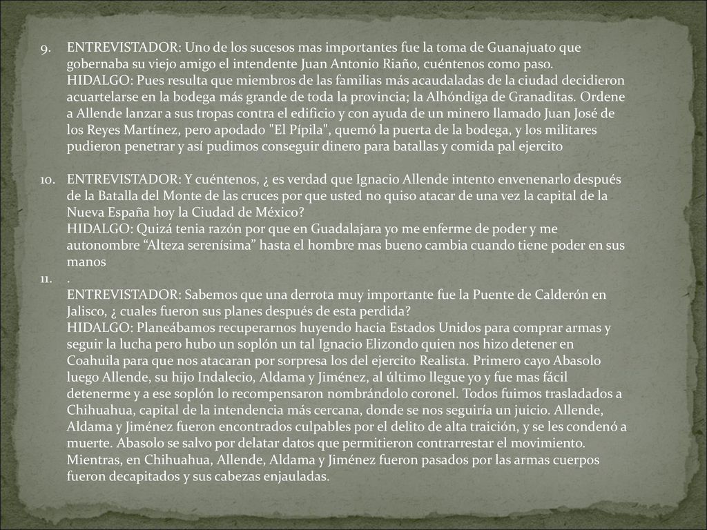 ENTREVISTADOR: Uno de los sucesos mas importantes fue la toma de Guanajuato que gobernaba su viejo amigo el intendente Juan Antonio Riaño, cuéntenos como paso. HIDALGO: Pues resulta que miembros de las familias más acaudaladas de la ciudad decidieron acuartelarse en la bodega más grande de toda la provincia; la Alhóndiga de Granaditas. Ordene a Allende lanzar a sus tropas contra el edificio y con ayuda de un minero llamado Juan José de los Reyes Martínez, pero apodado El Pípila , quemó la puerta de la bodega, y los militares pudieron penetrar y así pudimos conseguir dinero para batallas y comida pal ejercito