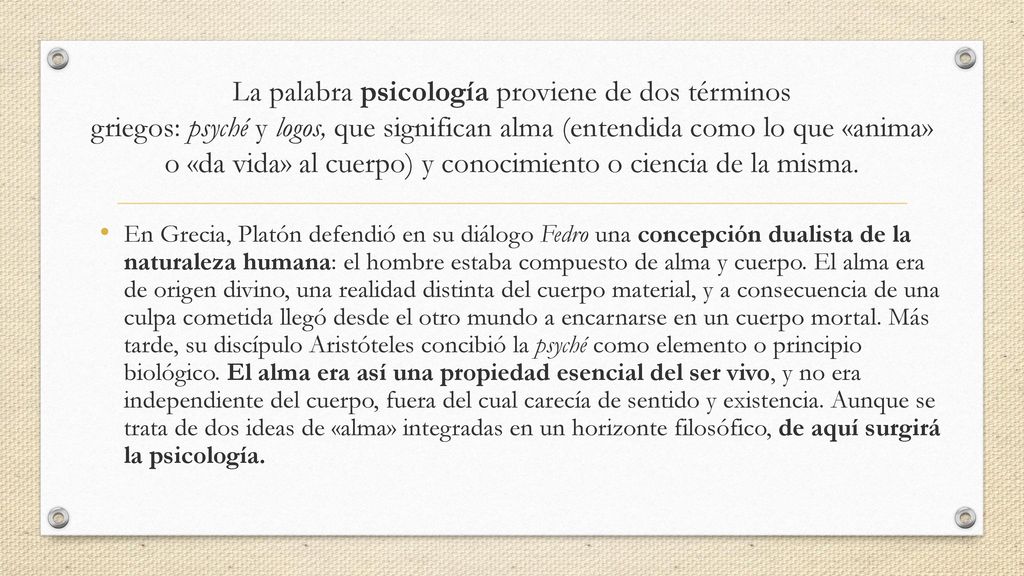 La palabra psicología proviene de dos términos griegos: psyché y logos, que significan alma (entendida como lo que «anima» o «da vida» al cuerpo) y conocimiento o ciencia de la misma.