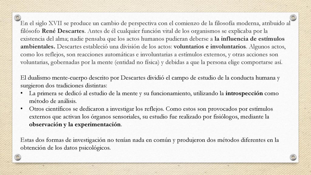 En el siglo XVII se produce un cambio de perspectiva con el comienzo de la filosofía moderna, atribuido al filósofo René Descartes. Antes de él cualquier función vital de los organismos se explicaba por la existencia del alma; nadie pensaba que los actos humanos pudieran deberse a la influencia de estímulos ambientales. Descartes estableció una división de los actos: voluntarios e involuntarios. Algunos actos, como los reflejos, son reacciones automáticas e involuntarias a estímulos externos, y otras acciones son voluntarias, gobernadas por la mente (entidad no física) y debidas a que la persona elige comportarse así.