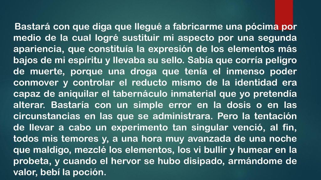Bastará con que diga que llegué a fabricarme una pócima por medio de la cual logré sustituir mi aspecto por una segunda apariencia, que constituía la expresión de los elementos más bajos de mi espíritu y llevaba su sello.