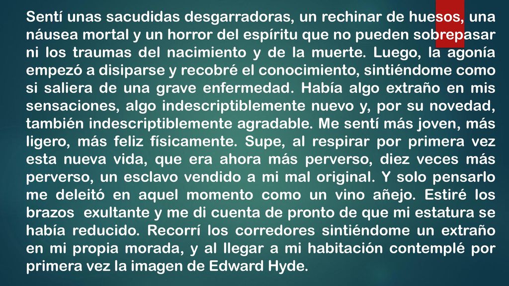 Sentí unas sacudidas desgarradoras, un rechinar de huesos, una náusea mortal y un horror del espíritu que no pueden sobrepasar ni los traumas del nacimiento y de la muerte. Luego, la agonía empezó a disiparse y recobré el conocimiento, sintiéndome como si saliera de una grave enfermedad. Había algo extraño en mis sensaciones, algo indescriptiblemente nuevo y, por su novedad, también indescriptiblemente agradable. Me sentí más joven, más ligero, más feliz físicamente. Supe, al respirar por primera vez esta nueva vida, que era ahora más perverso, diez veces más perverso, un esclavo vendido a mi mal original. Y solo pensarlo me deleitó en aquel momento como un vino añejo. Estiré los brazos exultante y me di cuenta de pronto de que mi estatura se había reducido. Recorrí los corredores sintiéndome un extraño en mi propia morada, y al llegar a mi habitación contemplé por primera vez la imagen de Edward Hyde.