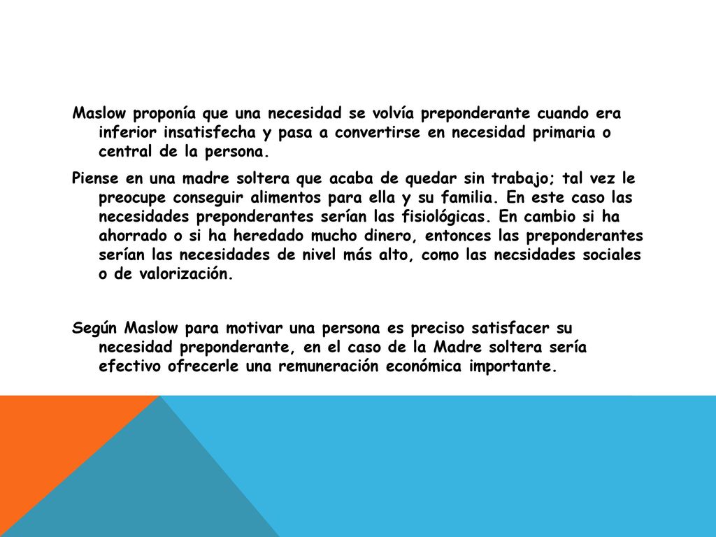 Maslow proponía que una necesidad se volvía preponderante cuando era inferior insatisfecha y pasa a convertirse en necesidad primaria o central de la persona.