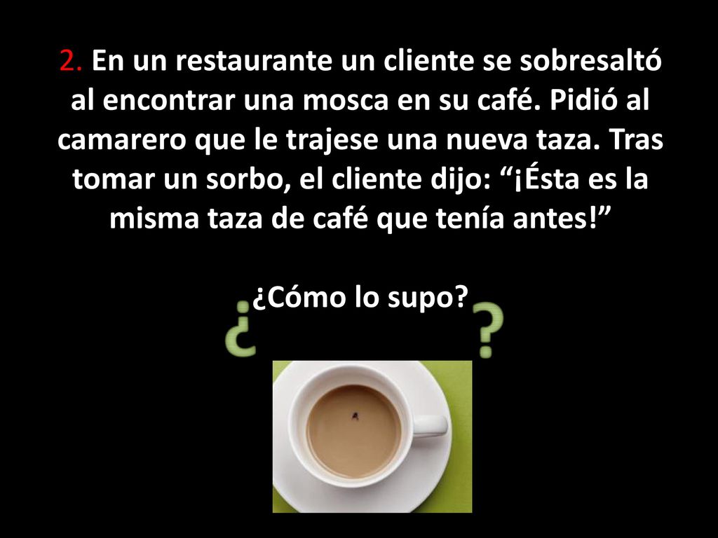 2. En un restaurante un cliente se sobresaltó al encontrar una mosca en su café. Pidió al camarero que le trajese una nueva taza. Tras tomar un sorbo, el cliente dijo: ¡Ésta es la misma taza de café que tenía antes! ¿Cómo lo supo