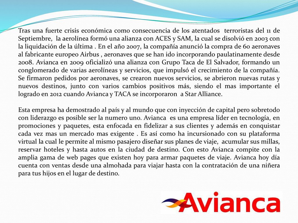 Tras una fuerte crisis económica como consecuencia de los atentados terroristas del 11 de Septiembre, la aerolínea formó una alianza con ACES y SAM, la cual se disolvió en 2003 con la liquidación de la última . En el año 2007, la compañía anunció la compra de 60 aeronaves al fabricante europeo Airbus , aeronaves que se han ido incorporando paulatinamente desde Avianca en 2009 oficializó una alianza con Grupo Taca de El Salvador, formando un conglomerado de varias aerolíneas y servicios, que impulsó el crecimiento de la compañía. Se firmaron pedidos por aeronaves, se crearon nuevos servicios, se abrieron nuevas rutas y nuevos destinos, junto con varios cambios positivos más, siendo el mas importante el logrado en 2012 cuando Avianca y TACA se incorporaron a Star Alliance.