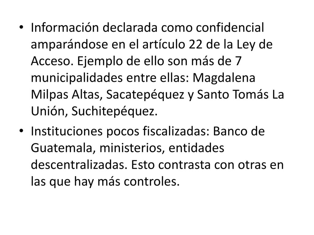 Información declarada como confidencial amparándose en el artículo 22 de la Ley de Acceso. Ejemplo de ello son más de 7 municipalidades entre ellas: Magdalena Milpas Altas, Sacatepéquez y Santo Tomás La Unión, Suchitepéquez.