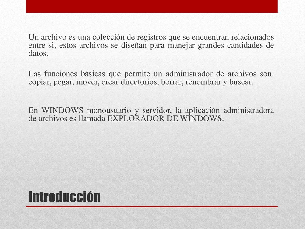 Un archivo es una colección de registros que se encuentran relacionados entre si, estos archivos se diseñan para manejar grandes cantidades de datos. Las funciones básicas que permite un administrador de archivos son: copiar, pegar, mover, crear directorios, borrar, renombrar y buscar. En WINDOWS monousuario y servidor, la aplicación administradora de archivos es llamada EXPLORADOR DE WINDOWS.