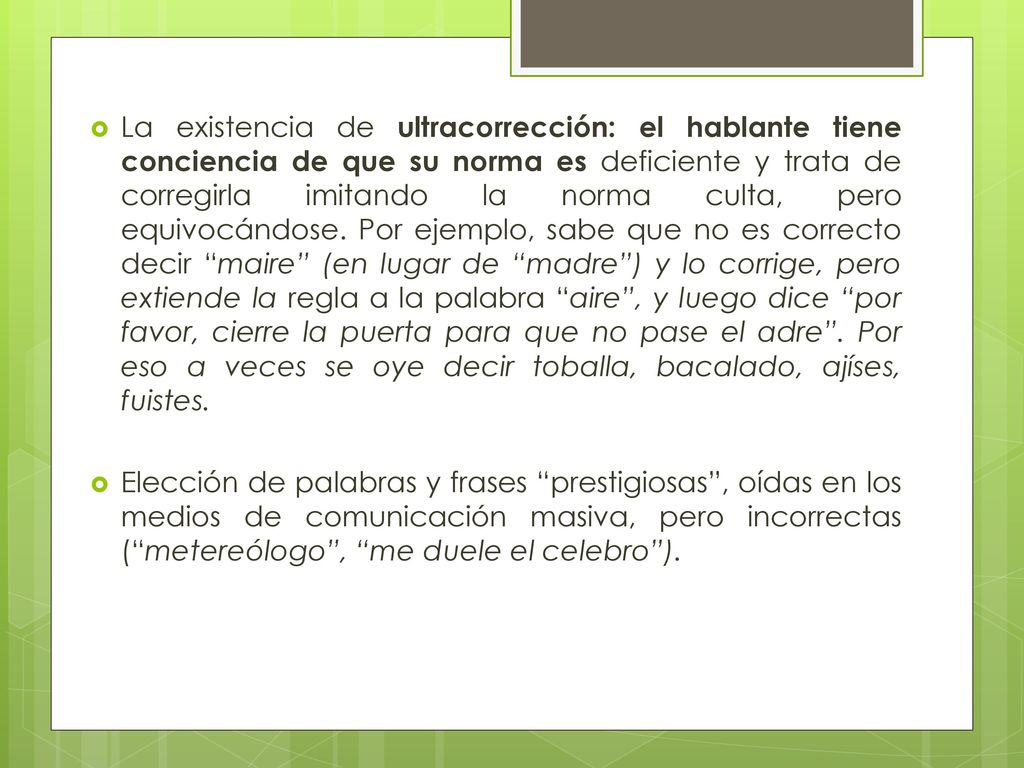 La existencia de ultracorrección: el hablante tiene conciencia de que su norma es deficiente y trata de corregirla imitando la norma culta, pero equivocándose. Por ejemplo, sabe que no es correcto decir maire (en lugar de madre ) y lo corrige, pero extiende la regla a la palabra aire , y luego dice por favor, cierre la puerta para que no pase el adre . Por eso a veces se oye decir toballa, bacalado, ajíses, fuistes.