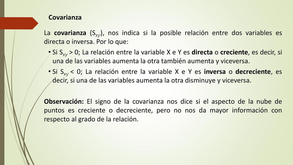 Covarianza La covarianza (Sxy), nos indica si la posible relación entre dos variables es directa o inversa. Por lo que: