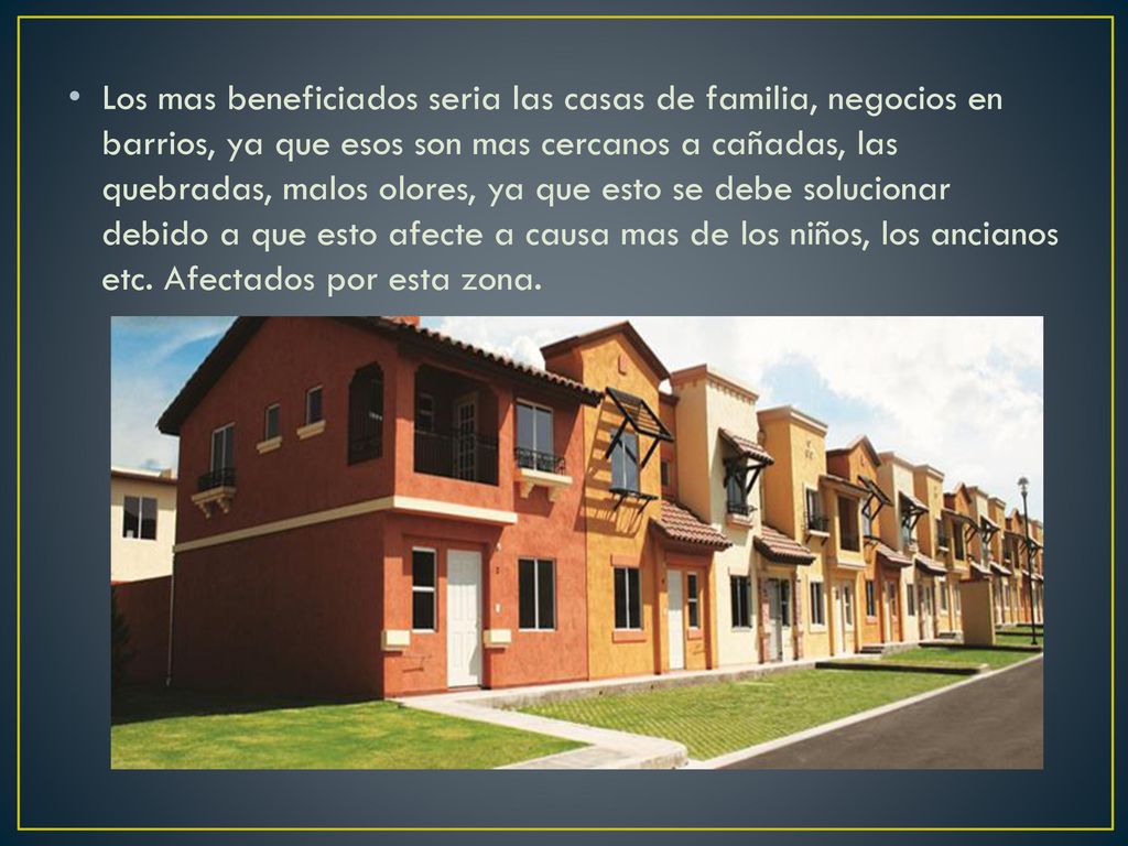 Los mas beneficiados seria las casas de familia, negocios en barrios, ya que esos son mas cercanos a cañadas, las quebradas, malos olores, ya que esto se debe solucionar debido a que esto afecte a causa mas de los niños, los ancianos etc.