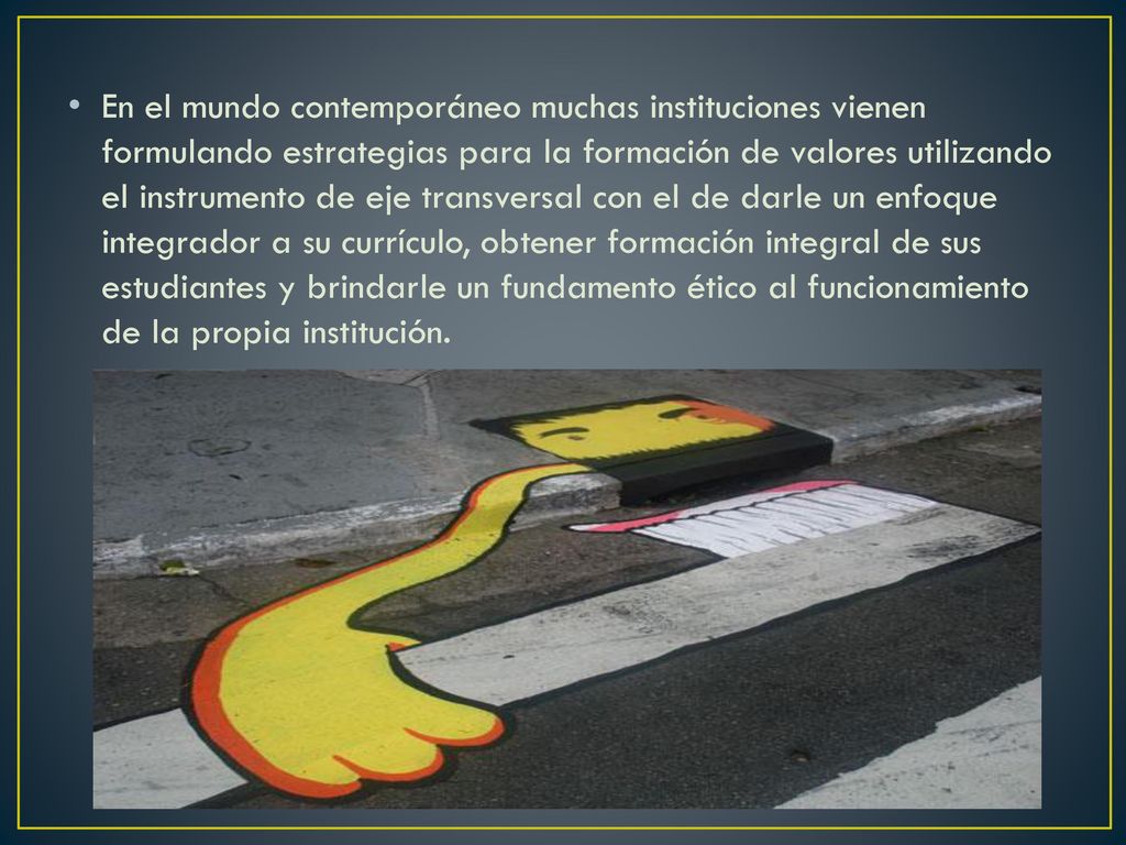 En el mundo contemporáneo muchas instituciones vienen formulando estrategias para la formación de valores utilizando el instrumento de eje transversal con el de darle un enfoque integrador a su currículo, obtener formación integral de sus estudiantes y brindarle un fundamento ético al funcionamiento de la propia institución.