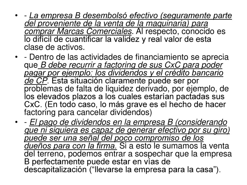 - La empresa B desembolsó efectivo (seguramente parte del proveniente de la venta de la maquinaria) para comprar Marcas Comerciales. Al respecto, conocido es lo difícil de cuantificar la validez y real valor de esta clase de activos.