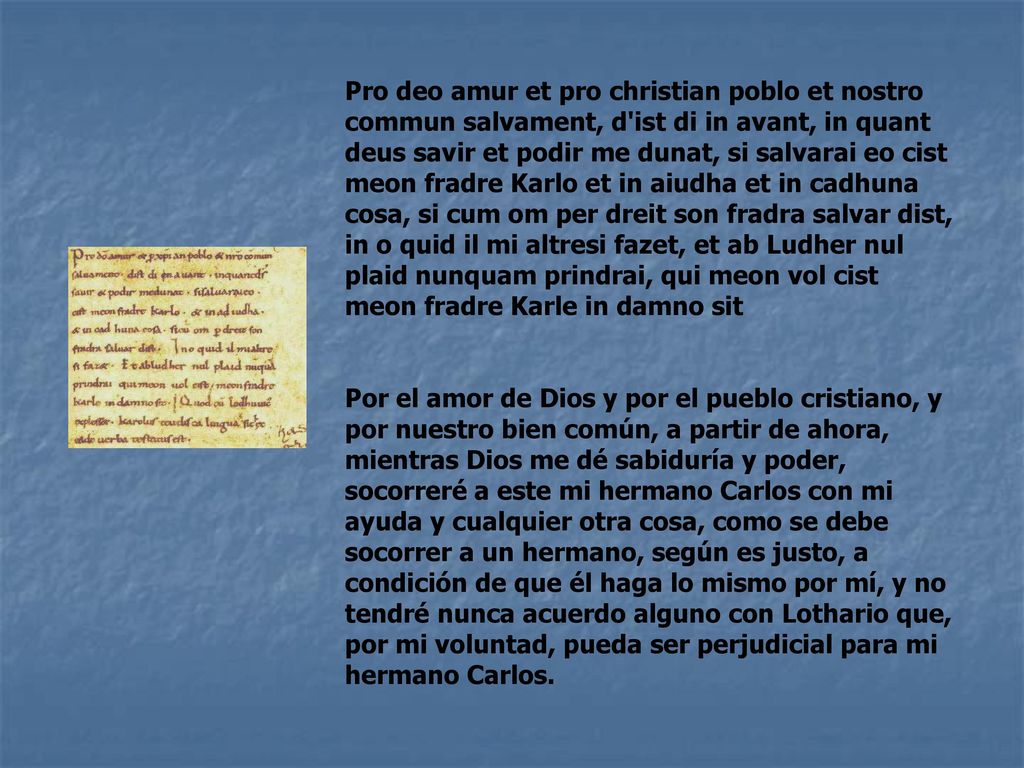 Pro deo amur et pro christian poblo et nostro commun salvament, d ist di in avant, in quant deus savir et podir me dunat, si salvarai eo cist meon fradre Karlo et in aiudha et in cadhuna cosa, si cum om per dreit son fradra salvar dist, in o quid il mi altresi fazet, et ab Ludher nul plaid nunquam prindrai, qui meon vol cist meon fradre Karle in damno sit