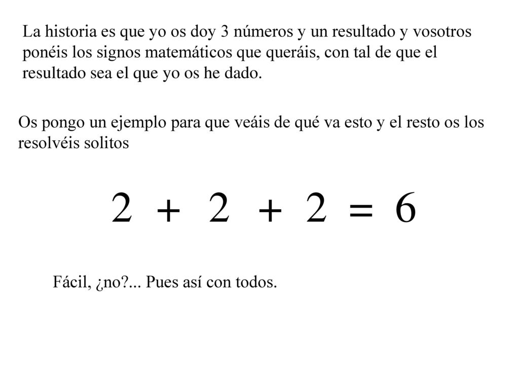 La historia es que yo os doy 3 números y un resultado y vosotros ponéis los signos matemáticos que queráis, con tal de que el resultado sea el que yo os he dado.