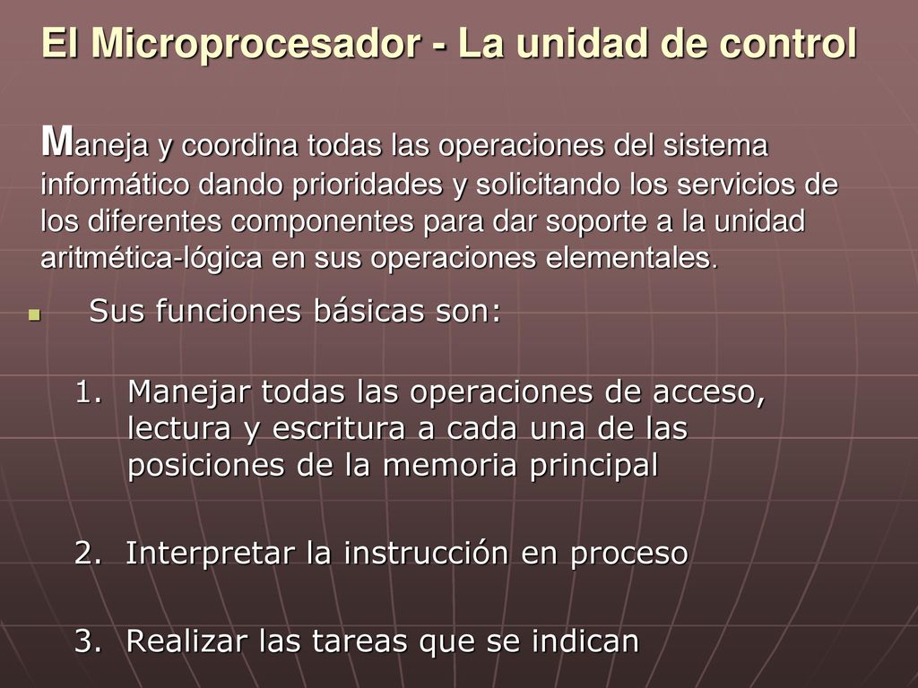 El Microprocesador - La unidad de control Maneja y coordina todas las operaciones del sistema informático dando prioridades y solicitando los servicios de los diferentes componentes para dar soporte a la unidad aritmética-lógica en sus operaciones elementales.