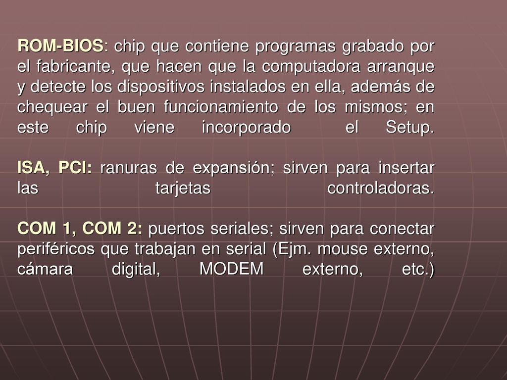 ROM-BIOS: chip que contiene programas grabado por el fabricante, que hacen que la computadora arranque y detecte los dispositivos instalados en ella, además de chequear el buen funcionamiento de los mismos; en este chip viene incorporado el Setup.