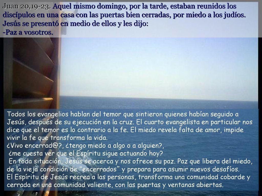 Juan 20, Aquel mismo domingo, por la tarde, estaban reunidos los discípulos en una casa con las puertas bien cerradas, por miedo a los judíos. Jesús se presentó en medio de ellos y les dijo: