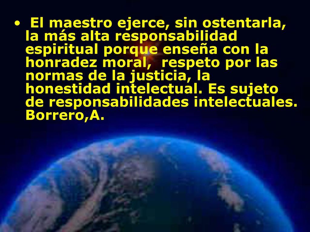 El maestro ejerce, sin ostentarla, la más alta responsabilidad espiritual porque enseña con la honradez moral, respeto por las normas de la justicia, la honestidad intelectual. Es sujeto de responsabilidades intelectuales. Borrero,A.