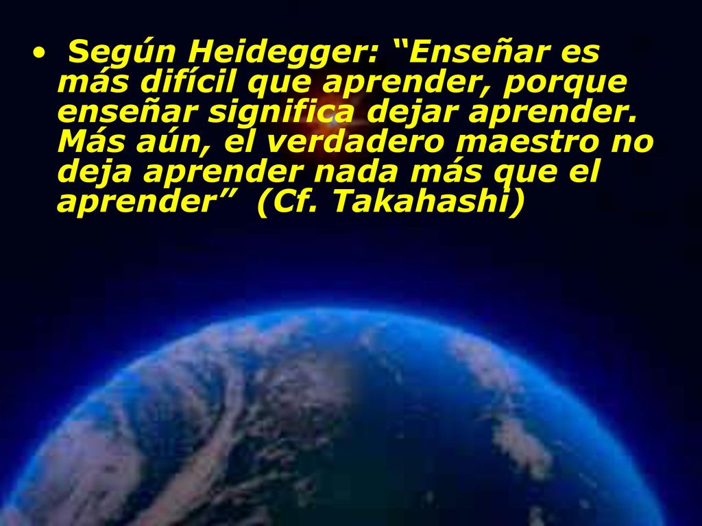 Según Heidegger: Enseñar es más difícil que aprender, porque enseñar significa dejar aprender. Más aún, el verdadero maestro no deja aprender nada más que el aprender (Cf. Takahashi)