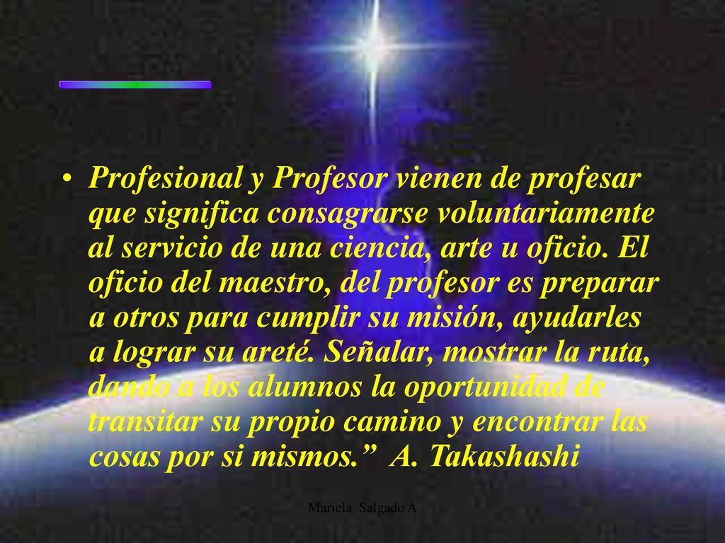 Profesional y Profesor vienen de profesar que significa consagrarse voluntariamente al servicio de una ciencia, arte u oficio. El oficio del maestro, del profesor es preparar a otros para cumplir su misión, ayudarles a lograr su areté. Señalar, mostrar la ruta, dando a los alumnos la oportunidad de transitar su propio camino y encontrar las cosas por si mismos. A. Takashashi