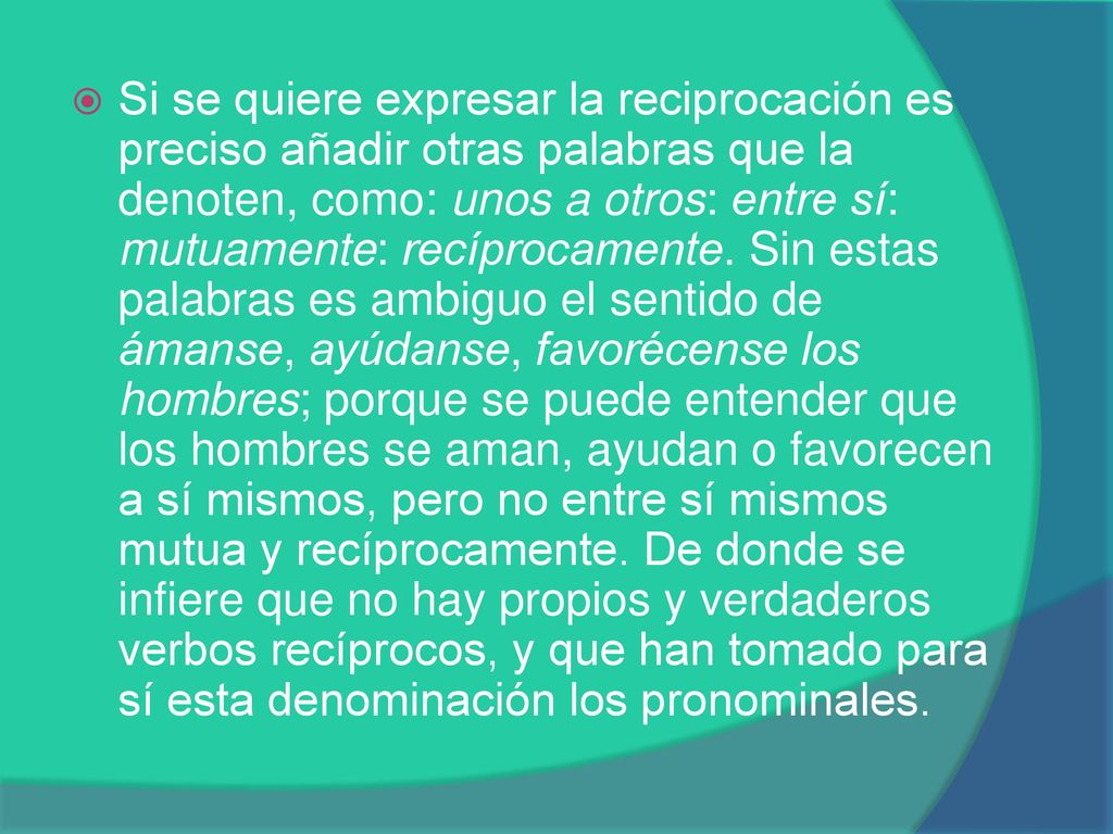 Si se quiere expresar la reciprocación es preciso añadir otras palabras que la denoten, como: unos a otros: entre sí: mutuamente: recíprocamente.