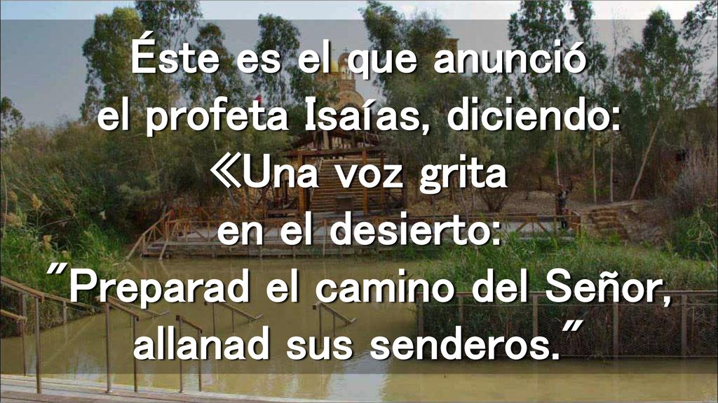 Éste es el que anunció el profeta Isaías, diciendo: «Una voz grita en el desierto: Preparad el camino del Señor, allanad sus senderos.
