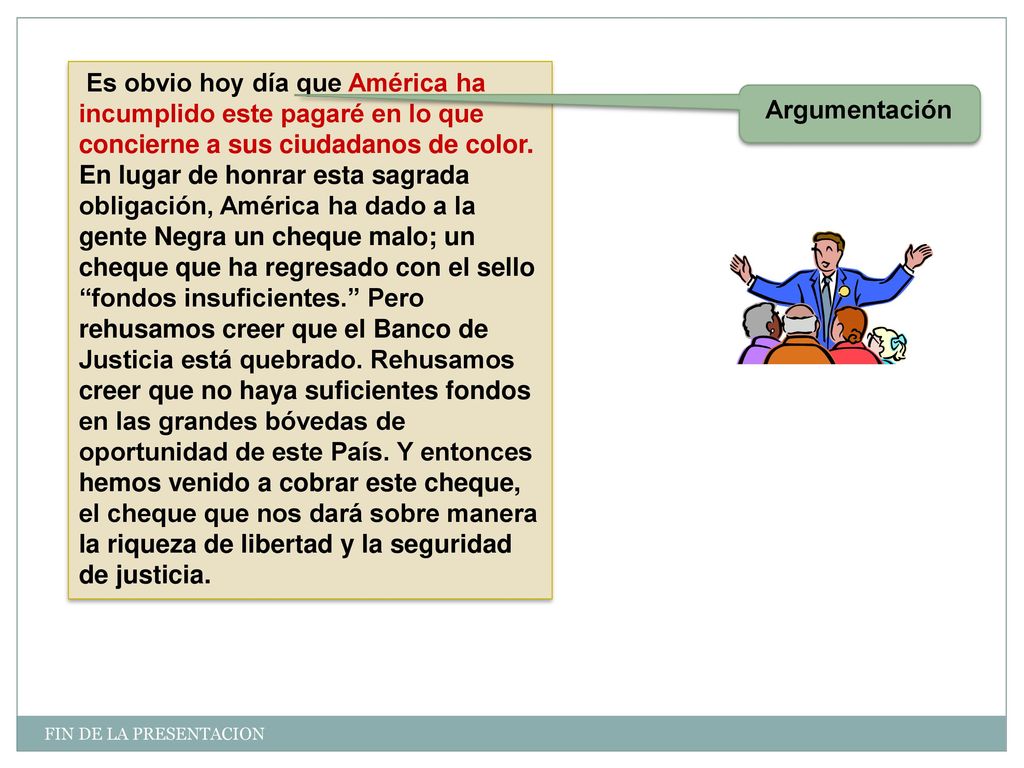 Es obvio hoy día que América ha incumplido este pagaré en lo que concierne a sus ciudadanos de color. En lugar de honrar esta sagrada obligación, América ha dado a la gente Negra un cheque malo; un cheque que ha regresado con el sello fondos insuficientes. Pero rehusamos creer que el Banco de Justicia está quebrado. Rehusamos creer que no haya suficientes fondos en las grandes bóvedas de oportunidad de este País. Y entonces hemos venido a cobrar este cheque, el cheque que nos dará sobre manera la riqueza de libertad y la seguridad de justicia.