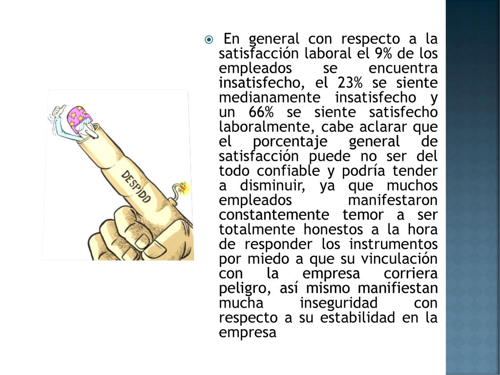 En general con respecto a la satisfacción laboral el 9% de los empleados se encuentra insatisfecho, el 23% se siente medianamente insatisfecho y un 66% se siente satisfecho laboralmente, cabe aclarar que el porcentaje general de satisfacción puede no ser del todo confiable y podría tender a disminuir, ya que muchos empleados manifestaron constantemente temor a ser totalmente honestos a la hora de responder los instrumentos por miedo a que su vinculación con la empresa corriera peligro, así mismo manifiestan mucha inseguridad con respecto a su estabilidad en la empresa