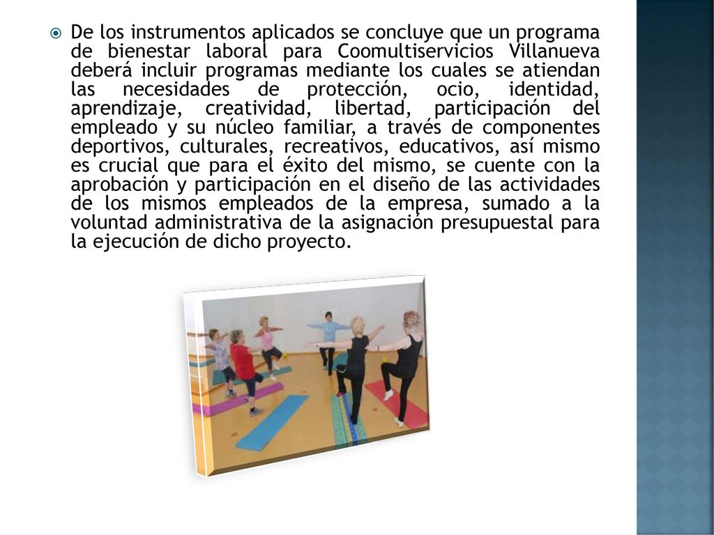 De los instrumentos aplicados se concluye que un programa de bienestar laboral para Coomultiservicios Villanueva deberá incluir programas mediante los cuales se atiendan las necesidades de protección, ocio, identidad, aprendizaje, creatividad, libertad, participación del empleado y su núcleo familiar, a través de componentes deportivos, culturales, recreativos, educativos, así mismo es crucial que para el éxito del mismo, se cuente con la aprobación y participación en el diseño de las actividades de los mismos empleados de la empresa, sumado a la voluntad administrativa de la asignación presupuestal para la ejecución de dicho proyecto.