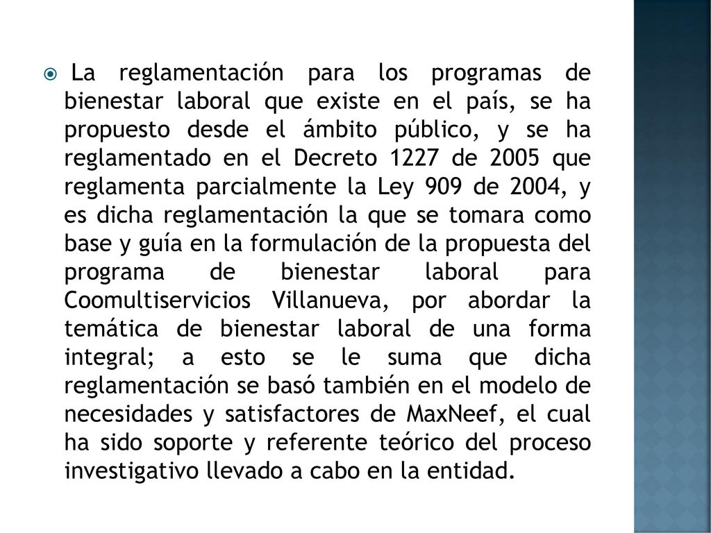 La reglamentación para los programas de bienestar laboral que existe en el país, se ha propuesto desde el ámbito público, y se ha reglamentado en el Decreto 1227 de 2005 que reglamenta parcialmente la Ley 909 de 2004, y es dicha reglamentación la que se tomara como base y guía en la formulación de la propuesta del programa de bienestar laboral para Coomultiservicios Villanueva, por abordar la temática de bienestar laboral de una forma integral; a esto se le suma que dicha reglamentación se basó también en el modelo de necesidades y satisfactores de MaxNeef, el cual ha sido soporte y referente teórico del proceso investigativo llevado a cabo en la entidad.