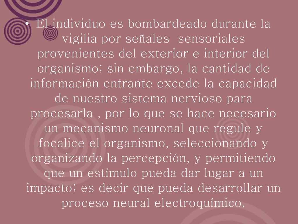 El individuo es bombardeado durante la vigilia por señales sensoriales provenientes del exterior e interior del organismo; sin embargo, la cantidad de información entrante excede la capacidad de nuestro sistema nervioso para procesarla , por lo que se hace necesario un mecanismo neuronal que regule y focalice el organismo, seleccionando y organizando la percepción, y permitiendo que un estímulo pueda dar lugar a un impacto; es decir que pueda desarrollar un proceso neural electroquímico.