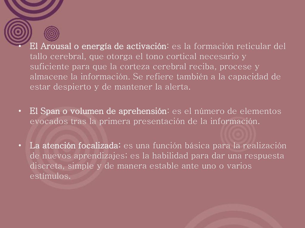 El Arousal o energía de activación: es la formación reticular del tallo cerebral, que otorga el tono cortical necesario y suficiente para que la corteza cerebral reciba, procese y almacene la información. Se refiere también a la capacidad de estar despierto y de mantener la alerta.