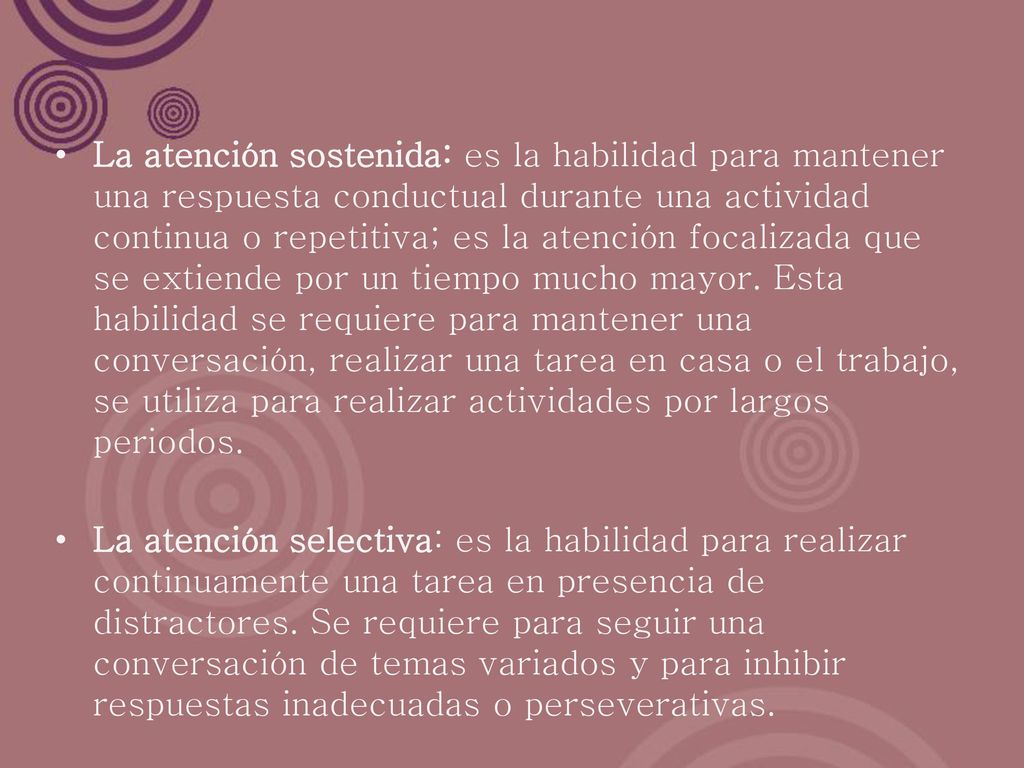 La atención sostenida: es la habilidad para mantener una respuesta conductual durante una actividad continua o repetitiva; es la atención focalizada que se extiende por un tiempo mucho mayor. Esta habilidad se requiere para mantener una conversación, realizar una tarea en casa o el trabajo, se utiliza para realizar actividades por largos periodos.