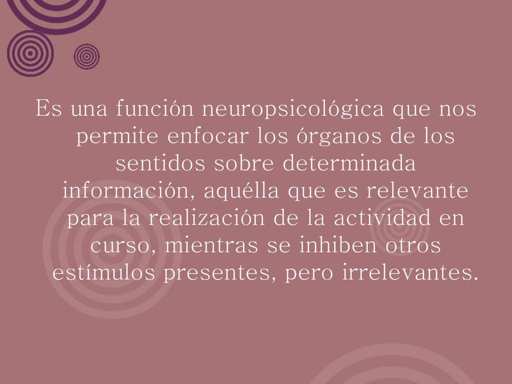 Es una función neuropsicológica que nos permite enfocar los órganos de los sentidos sobre determinada información, aquélla que es relevante para la realización de la actividad en curso, mientras se inhiben otros estímulos presentes, pero irrelevantes.