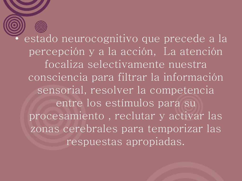 estado neurocognitivo que precede a la percepción y a la acción, La atención focaliza selectivamente nuestra consciencia para filtrar la información sensorial, resolver la competencia entre los estímulos para su procesamiento , reclutar y activar las zonas cerebrales para temporizar las respuestas apropiadas.