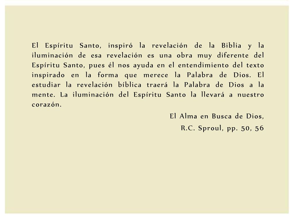 El Espíritu Santo, inspiró la revelación de la Biblia y la iluminación de esa revelación es una obra muy diferente del Espíritu Santo, pues él nos ayuda en el entendimiento del texto inspirado en la forma que merece la Palabra de Dios. El estudiar la revelación bíblica traerá la Palabra de Dios a la mente. La iluminación del Espíritu Santo la llevará a nuestro corazón.