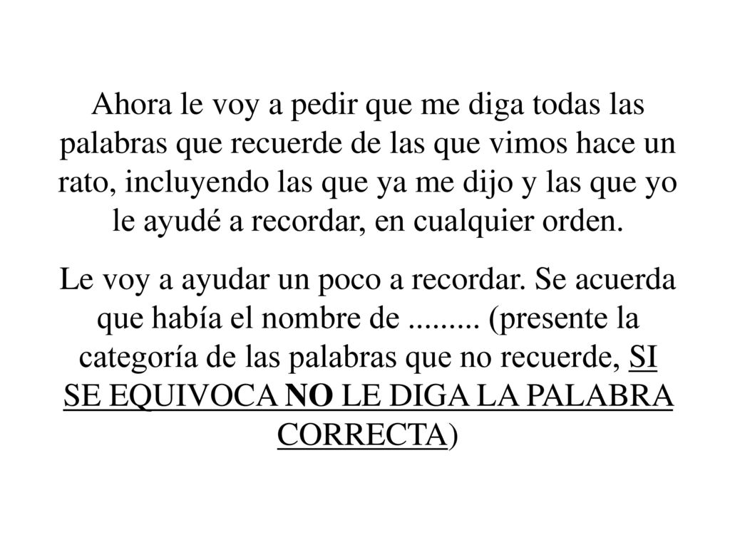 Ahora le voy a pedir que me diga todas las palabras que recuerde de las que vimos hace un rato, incluyendo las que ya me dijo y las que yo le ayudé a recordar, en cualquier orden.