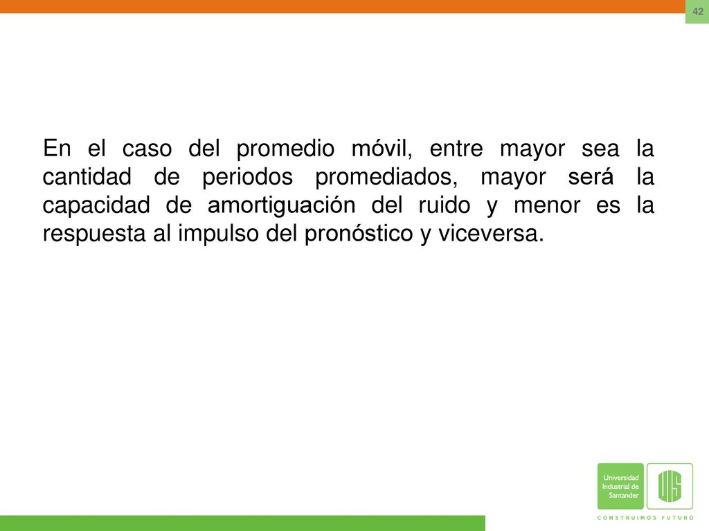 En el caso del promedio móvil, entre mayor sea la cantidad de periodos promediados, mayor será la capacidad de amortiguación del ruido y menor es la respuesta al impulso del pronóstico y viceversa.