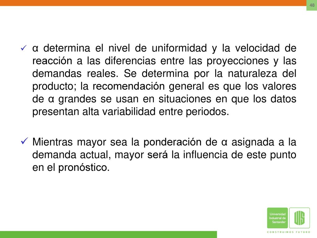 α determina el nivel de uniformidad y la velocidad de reacción a las diferencias entre las proyecciones y las demandas reales. Se determina por la naturaleza del producto; la recomendación general es que los valores de α grandes se usan en situaciones en que los datos presentan alta variabilidad entre periodos.