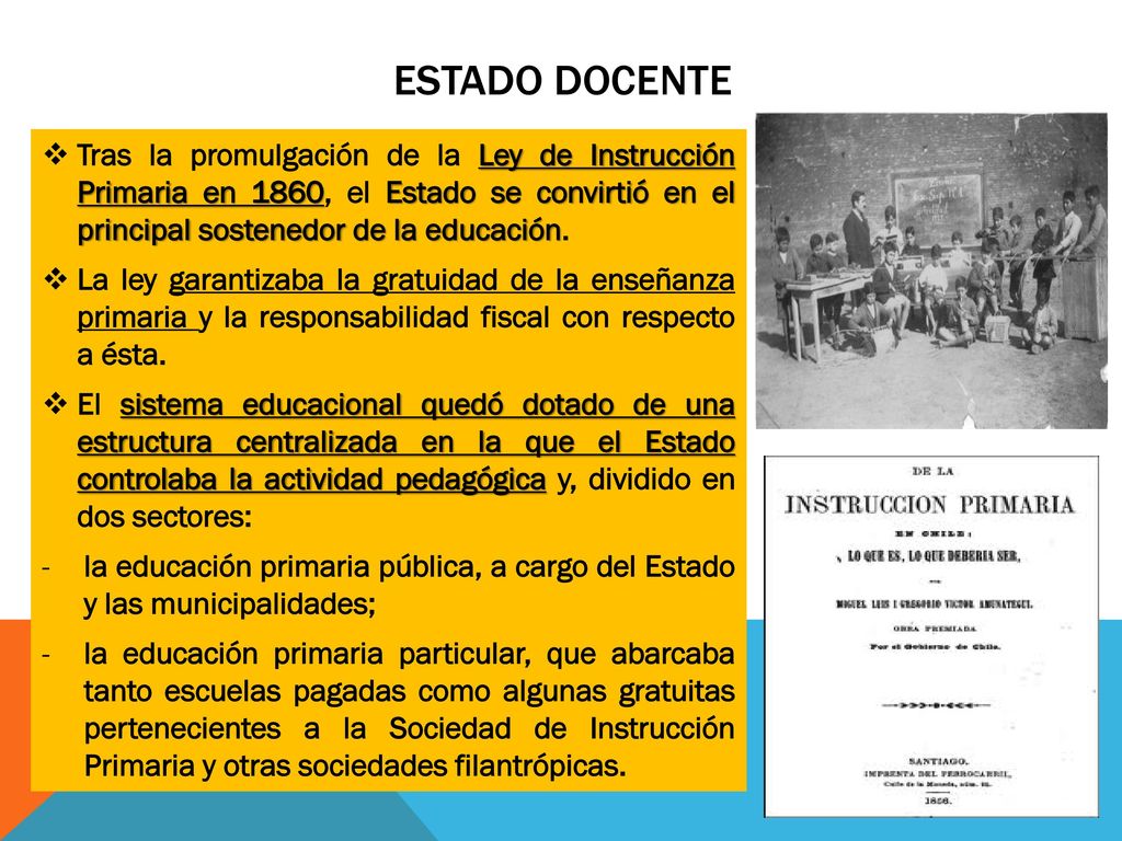 ESTADO DOCENTE Tras la promulgación de la Ley de Instrucción Primaria en 1860, el Estado se convirtió en el principal sostenedor de la educación.