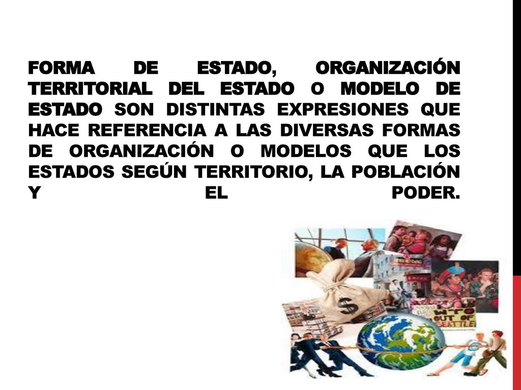 Forma de Estado, organización territorial del Estado o modelo de Estado son distintas expresiones que hace referencia a las diversas formas de organización o modelos que los Estados según territorio, la población y el poder.