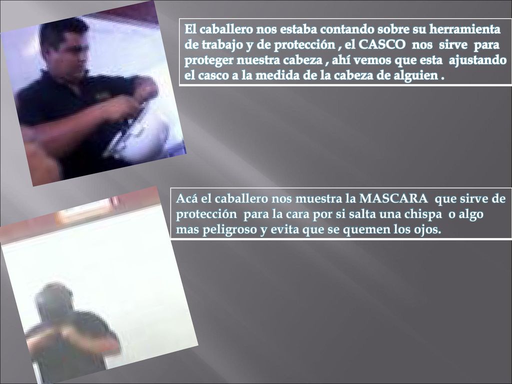 El caballero nos estaba contando sobre su herramienta de trabajo y de protección , el CASCO nos sirve para proteger nuestra cabeza , ahí vemos que esta ajustando el casco a la medida de la cabeza de alguien .